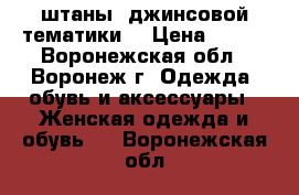 штаны, джинсовой тематики  › Цена ­ 100 - Воронежская обл., Воронеж г. Одежда, обувь и аксессуары » Женская одежда и обувь   . Воронежская обл.